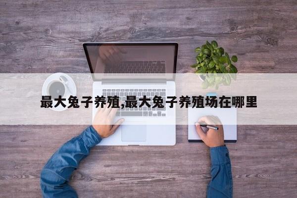 最大兔子养殖,最大兔子养殖场在哪里 第1张