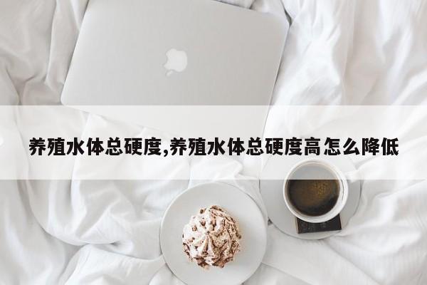 养殖水体总硬度,养殖水体总硬度高怎么降低 第1张