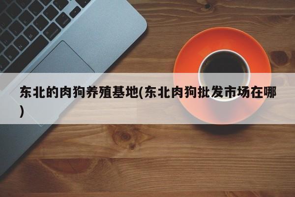 东北的肉狗养殖基地(东北肉狗批发市场在哪)