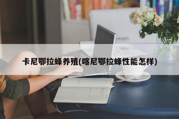卡尼鄂拉蜂养殖(喀尼鄂拉蜂性能怎样)
