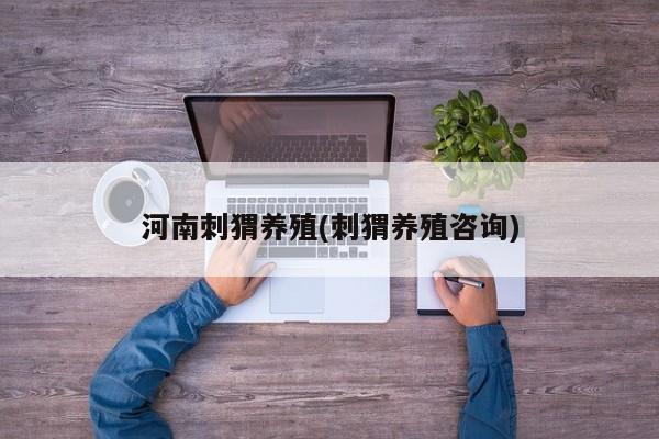 河南刺猬养殖(刺猬养殖咨询)