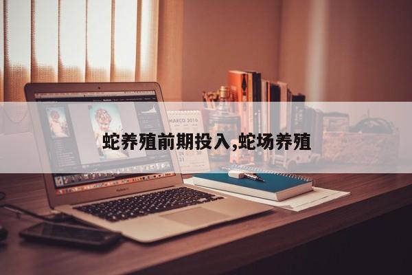 蛇养殖前期投入,蛇场养殖