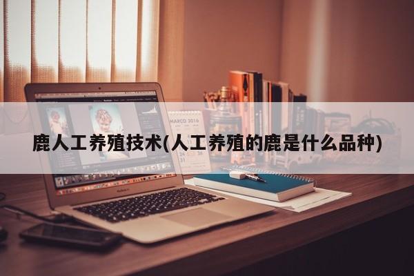 鹿人工养殖技术(人工养殖的鹿是什么品种)