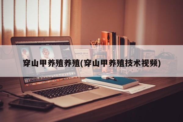 穿山甲养殖养殖(穿山甲养殖技术视频)