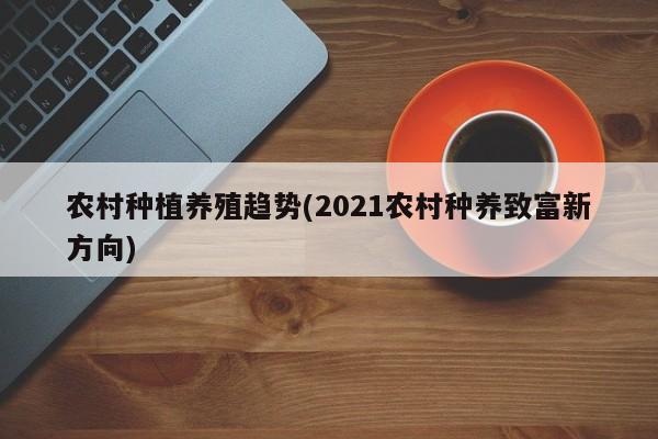 农村种植养殖趋势(2021农村种养致富新方向) 第1张