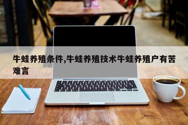 牛蛙养殖条件,牛蛙养殖技术牛蛙养殖户有苦难言